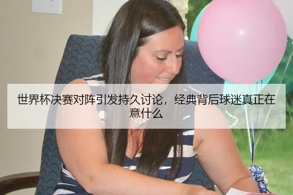 世界杯决赛对阵引发持久讨论，经典背后球迷真正在意什么